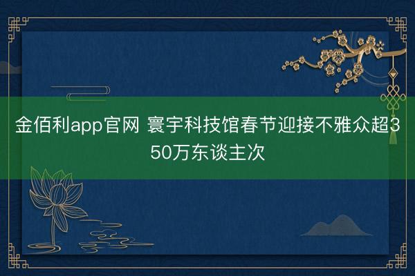 金佰利app官网 寰宇科技馆春节迎接不雅众超350万东谈主次
