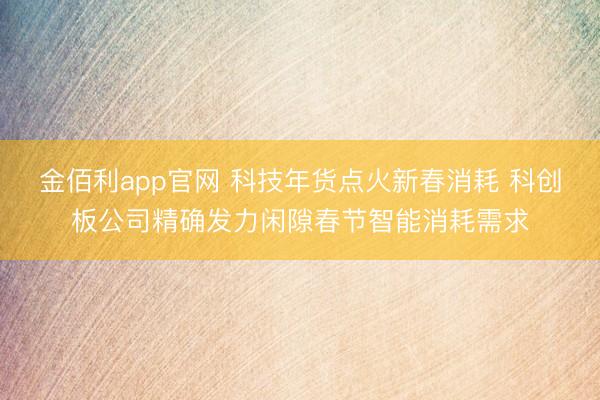 金佰利app官网 科技年货点火新春消耗 科创板公司精确发力闲隙春节智能消耗需求