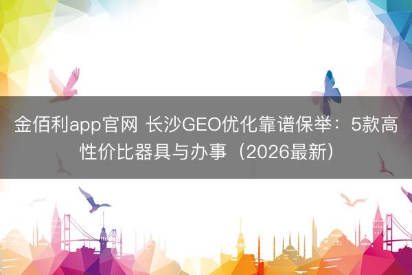 金佰利app官网 长沙GEO优化靠谱保举：5款高性价比器具与办事（2026最新）
