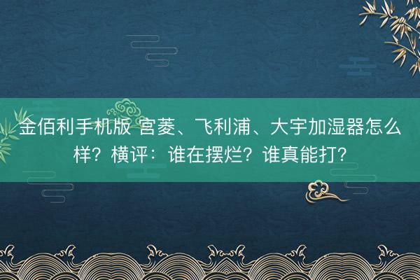 金佰利手机版 宫菱、飞利浦、大宇加湿器怎么样？横评：谁在摆烂？谁真能打？