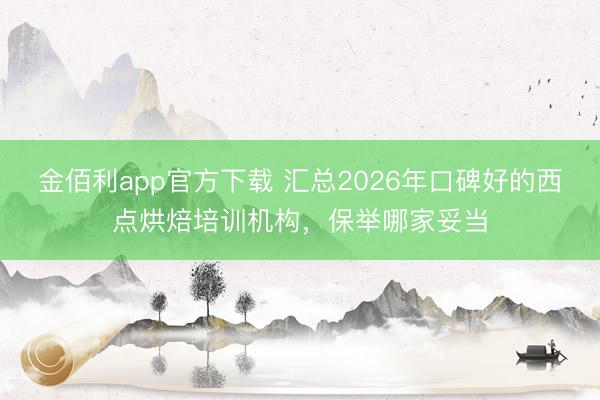 金佰利app官方下载 汇总2026年口碑好的西点烘焙培训机构，保举哪家妥当