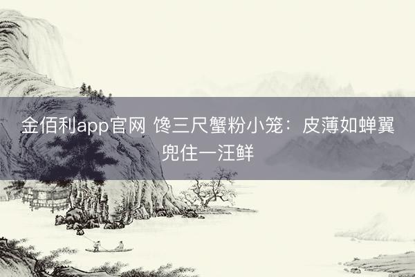 金佰利app官网 馋三尺蟹粉小笼：皮薄如蝉翼兜住一汪鲜