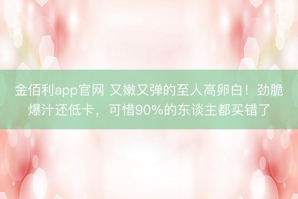 金佰利app官网 又嫩又弹的至人高卵白！劲脆爆汁还低卡，可惜90%的东谈主都买错了