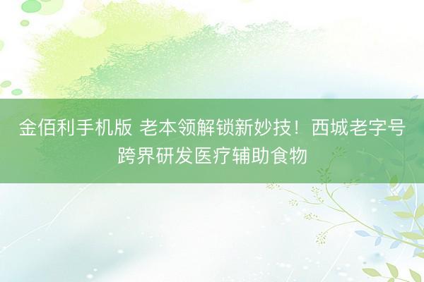 金佰利手机版 老本领解锁新妙技！西城老字号跨界研发医疗辅助食物