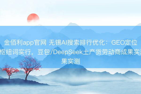 金佰利app官网 无锡AI搜索排行优化：GEO定位+枢纽词实行，豆包/DeepSeek土产货劳动商成果实测