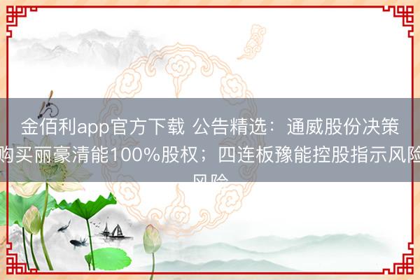 金佰利app官方下载 公告精选：通威股份决策购买丽豪清能100%股权；四连板豫能控股指示风险