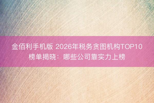 金佰利手机版 2026年税务贪图机构TOP10榜单揭晓：哪些公司靠实力上榜