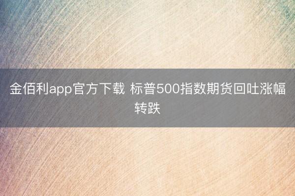金佰利app官方下载 标普500指数期货回吐涨幅转跌
