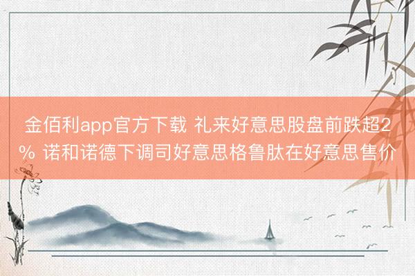 金佰利app官方下载 礼来好意思股盘前跌超2% 诺和诺德下调司好意思格鲁肽在好意思售价