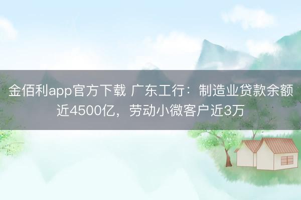 金佰利app官方下载 广东工行：制造业贷款余额近4500亿，劳动小微客户近3万