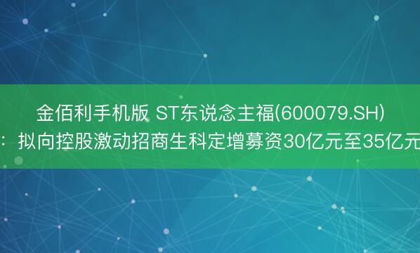 金佰利手机版 ST东说念主福(600079.SH)：拟向控股激动招商生科定增募资30亿元至35亿元