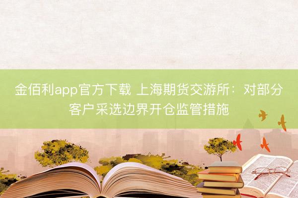 金佰利app官方下载 上海期货交游所：对部分客户采选边界开仓监管措施