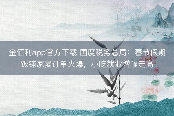 金佰利app官方下载 国度税务总局：春节假期饭铺家宴订单火爆，小吃就业增幅走高