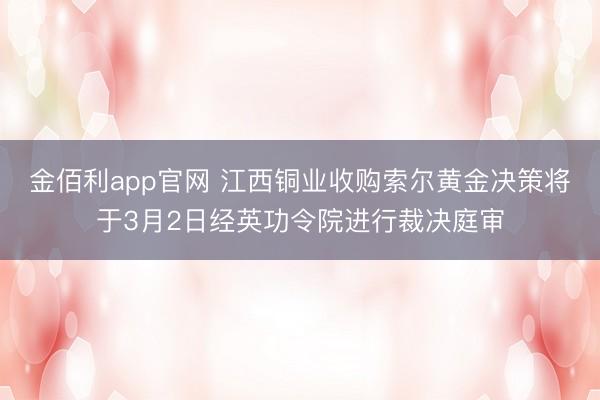 金佰利app官网 江西铜业收购索尔黄金决策将于3月2日经英功令院进行裁决庭审