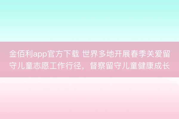 金佰利app官方下载 世界多地开展春季关爱留守儿童志愿工作行径，督察留守儿童健康成长