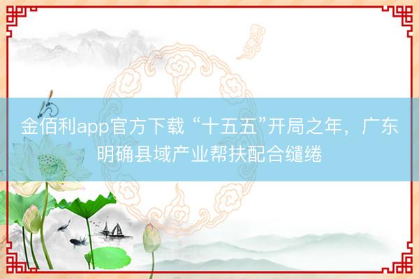 金佰利app官方下载 “十五五”开局之年，广东明确县域产业帮扶配合缱绻