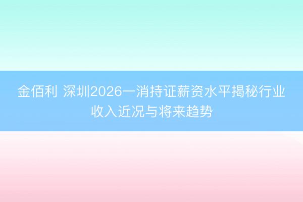 金佰利 深圳2026一消持证薪资水平揭秘行业收入近况与将来趋势