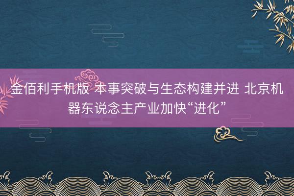 金佰利手机版 本事突破与生态构建并进 北京机器东说念主产业加快“进化”