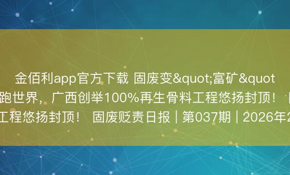 金佰利app官方下载 固废变"富矿"！包头68.25%诈欺不异跑世界，广西创举100%再生骨料工程悠扬封顶！ 固废贬责日报 | 第037期 | 2026年2月24日