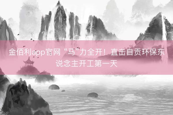 金佰利app官网 “马”力全开！直击自贡环保东说念主开工第一天
