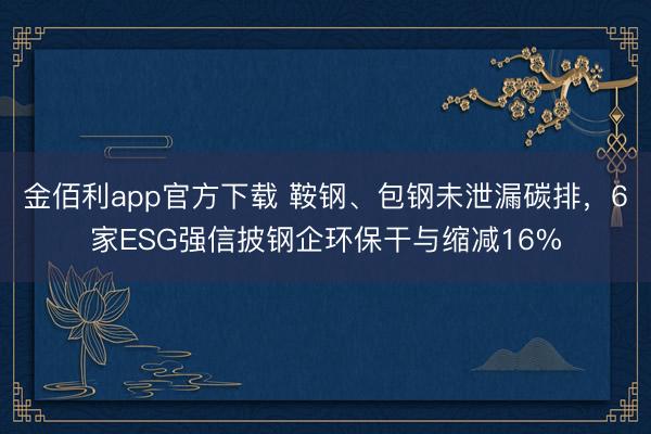 金佰利app官方下载 鞍钢、包钢未泄漏碳排，6家ESG强信披钢企环保干与缩减16%