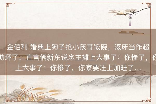 金佰利 婚典上狗子抢小孩哥饭碗，滚床当作超等老练…评述区襄助坏了，直言俩新东说念主摊上大事了：你惨了，你家要汪上加旺了…