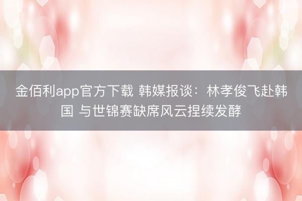 金佰利app官方下载 韩媒报谈：林孝俊飞赴韩国 与世锦赛缺席风云捏续发酵
