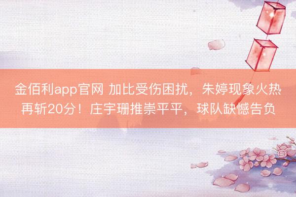 金佰利app官网 加比受伤困扰，朱婷现象火热再斩20分！庄宇珊推崇平平，球队缺憾告负