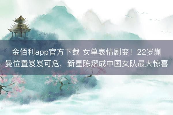 金佰利app官方下载 女单表情剧变！22岁蒯曼位置岌岌可危，新星陈熠成中国女队最大惊喜