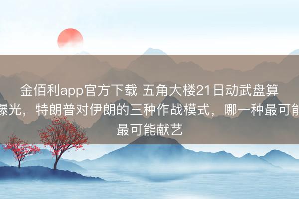 金佰利app官方下载 五角大楼21日动武盘算推算曝光，特朗普对伊朗的三种作战模式，哪一种最可能献艺