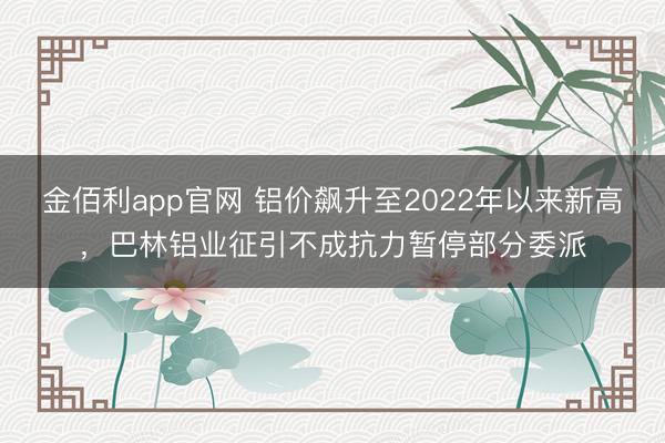 金佰利app官网 铝价飙升至2022年以来新高，巴林铝业征引不成抗力暂停部分委派