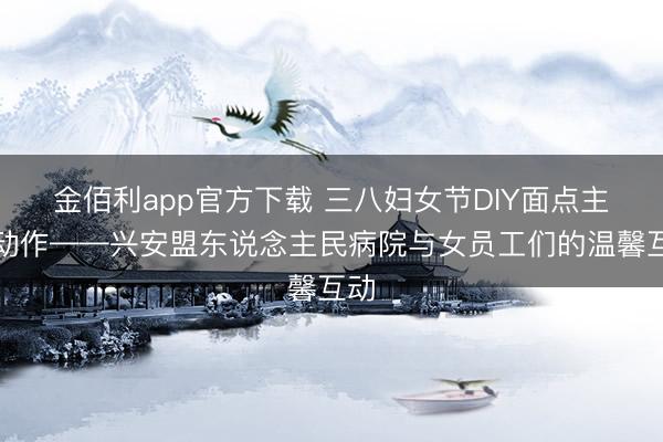 金佰利app官方下载 三八妇女节DIY面点主题动作——兴安盟东说念主民病院与女员工们的温馨互动