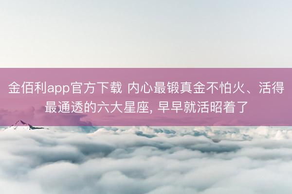 金佰利app官方下载 内心最锻真金不怕火、活得最通透的六大星座, 早早就活昭着了